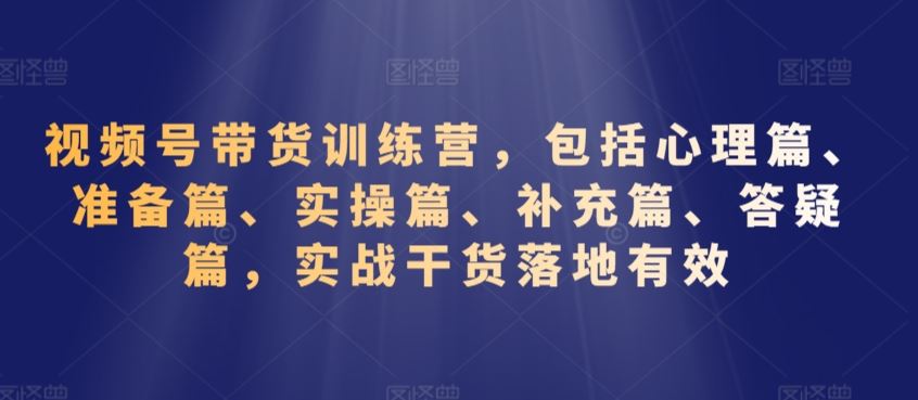 视频号带货训练营，包括心理篇、准备篇、实操篇、补充篇、答疑篇，实战干货落地有效-主题库网创