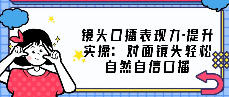 镜头口播表现力·提升实操：对面镜头轻松自然自信口播（23节课）-主题库网创