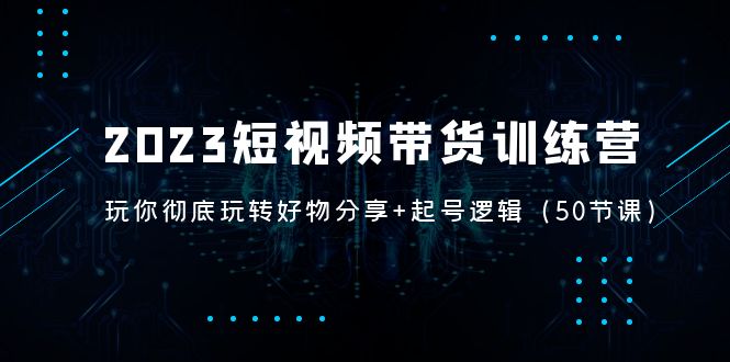 2023短视频带货训练营：带你彻底玩转好物分享+起号逻辑（50节课）-主题库网创