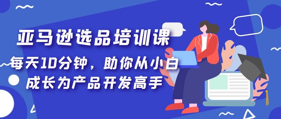 亚马逊选品培训课，每天10分钟，助你从小白成长为产品开发高手！-主题库网创