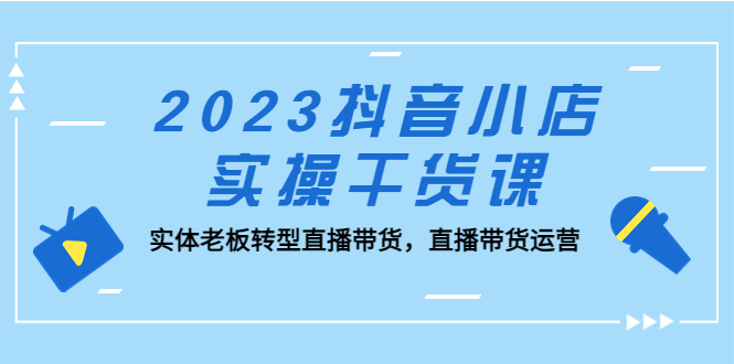 2023抖音小店实操干货课：实体老板转型直播带货，直播带货运营！-主题库网创