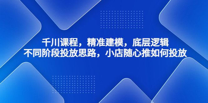 千川课程，精准建模，底层逻辑，不同阶段投放思路，小店随心推如何投放-主题库网创