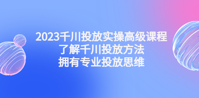 2023千川投放实操高级课程：了解千川投放方法，拥有专业投放思维-主题库网创