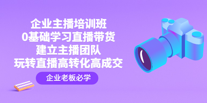 企业主播培训班：0基础学习直播带货，建立主播团队，玩转直播高转化高成交-主题库网创