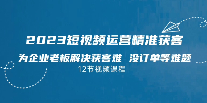 2023短视频·运营精准获客，为企业老板解决获客难 没订单等难题（12节课）-主题库网创