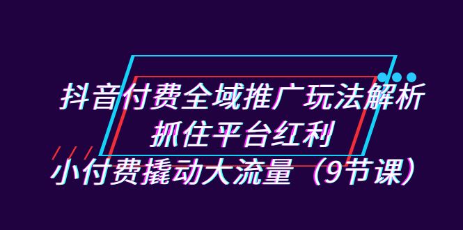 抖音付费全域推广玩法解析：抓住平台红利，小付费撬动大流量（9节课）-主题库网创