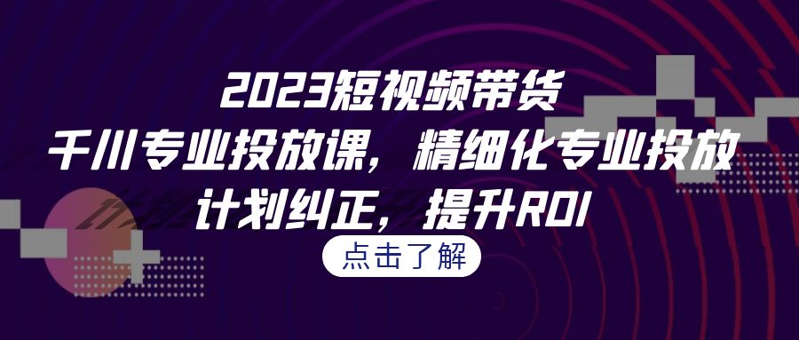 2023短视频带货-千川专业投放课，精细化专业投放，计划纠正，提升ROI-主题库网创