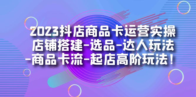 2023抖店商品卡运营实操：店铺搭建-选品-达人玩法-商品卡流-起店高阶玩玩-主题库网创