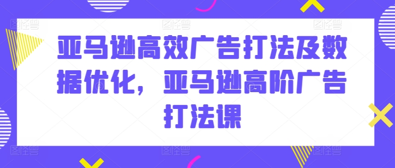 亚马逊高效广告打法及数据优化，亚马逊高阶广告打法课-主题库网创