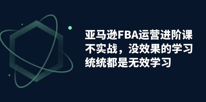 亚马逊-FBA运营进阶课，不实战，没效果的学习，统统都是无效学习-主题库网创