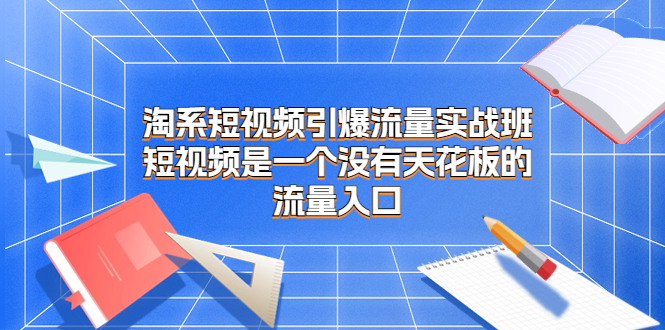 淘系短视频引爆流量实战班，短视频是一个没有天花板的流量入口-主题库网创