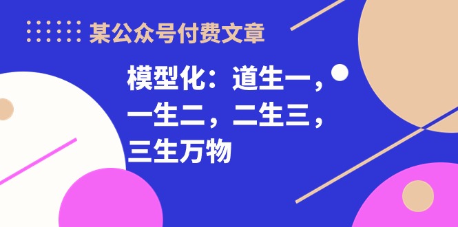 （10265期）某公众号付费文章《模型化：道生一，一生二，二生三，三生万物！》-主题库网创