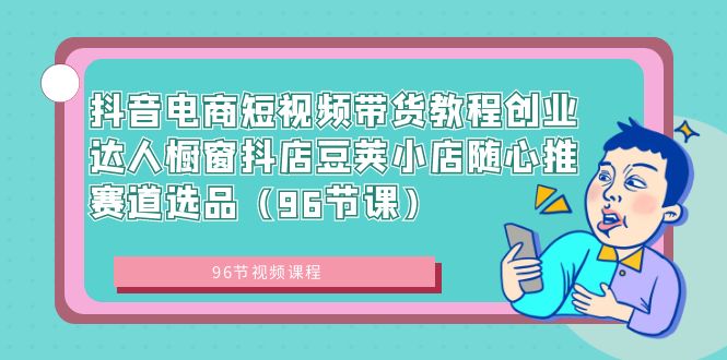 抖音电商短视频带货教程创业达人橱窗抖店豆荚小店随心推赛道选品（96节课）-主题库网创