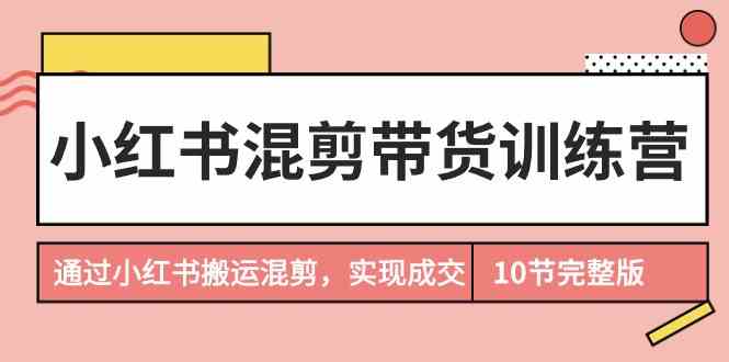 （9454期）小红书混剪带货训练营，通过小红书搬运混剪，实现成交（10节课完结版）-主题库网创