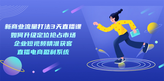 新商业-流量打法3天直播课：定位抢占市场 企业短视频获客 直播电商盈利系统-主题库网创