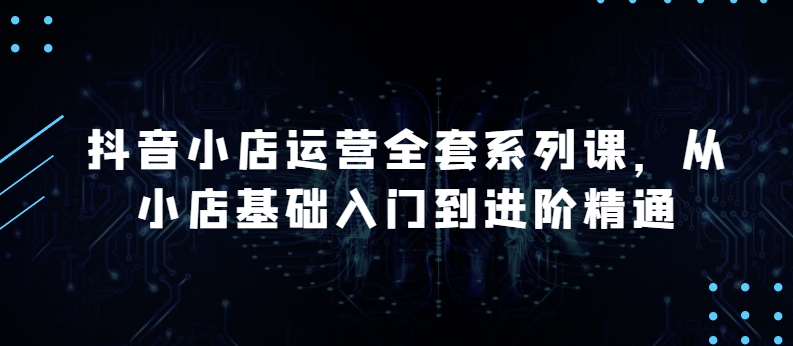 抖音小店运营全套系列课，全新升级，从小店基础入门到进阶精通，系统掌握月销百万小店的核心秘密-主题库网创