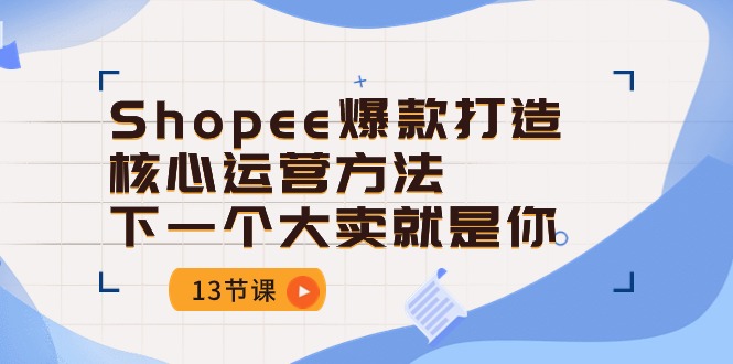 （10777期）Shopee-爆款打造核心运营方法，下一个大卖就是你（13节课）-主题库网创