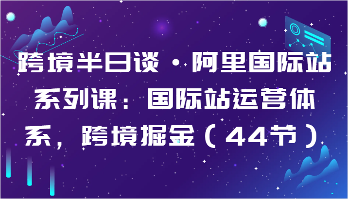 跨境半日谈·阿里国际站系列课：国际站运营体系，跨境掘金（44节）-主题库网创