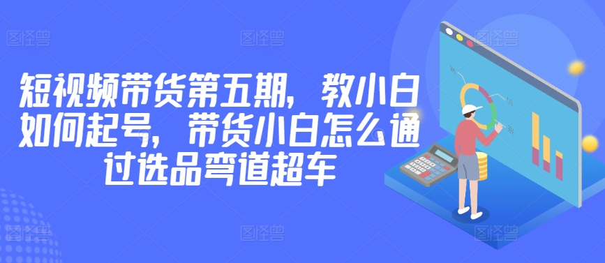 价值2980短视频带货第五期，教小白如何起号，带货小白怎么通过选品弯道超车-主题库网创