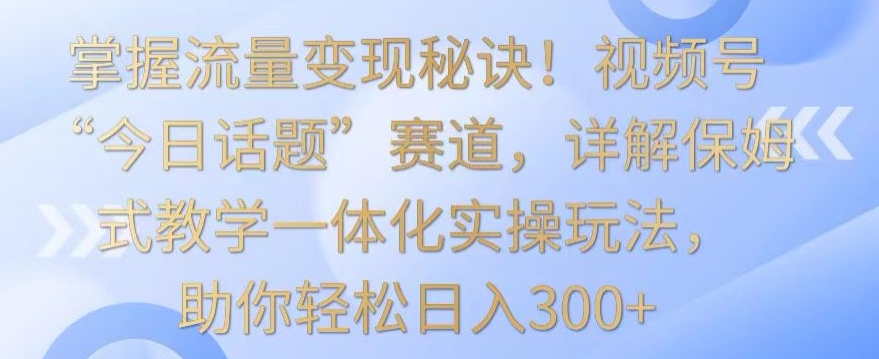 掌握流量变现秘诀！视频号“今日话题”赛道，详解保姆式教学一体化实操玩法，助你轻松日入300+-主题库网创