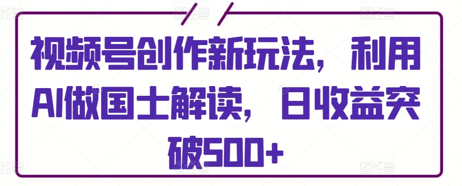 视频号创作新玩法，利用AI做国士解读，日收益突破500+-主题库网创