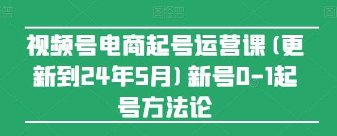 视频号电商起号运营课(更新到24年5月)新号0-1起号方法论-主题库网创