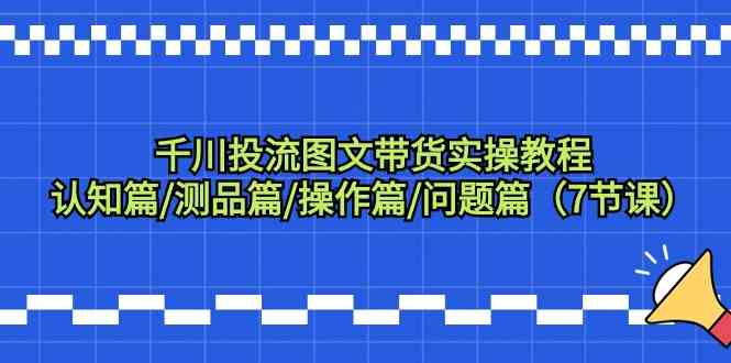 千川投流图文带货实操教程：认知篇/测品篇/操作篇/问题篇（7节课）-主题库网创