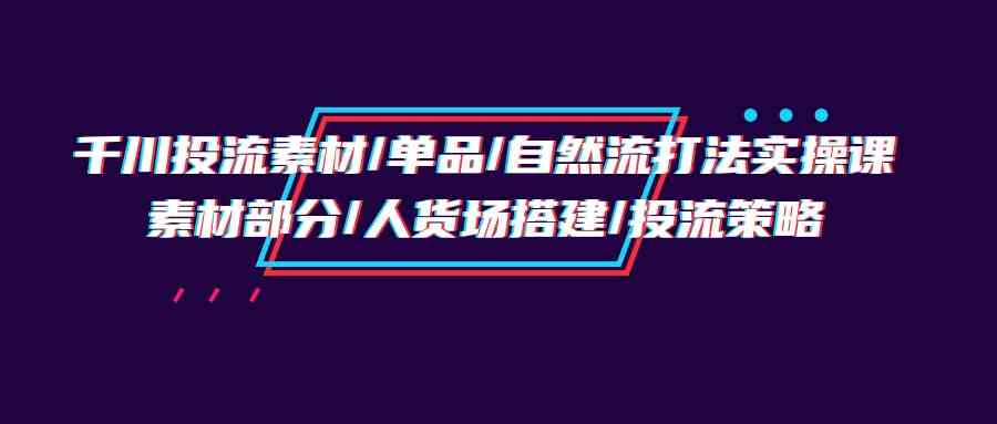 千川投流素材/单品/自然流打法实操培训班，素材部分/人货场搭建/投流策略-主题库网创