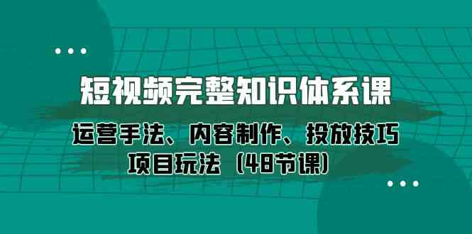 短视频完整知识体系课，运营手法、内容制作、投放技巧项目玩法（48节课）-主题库网创