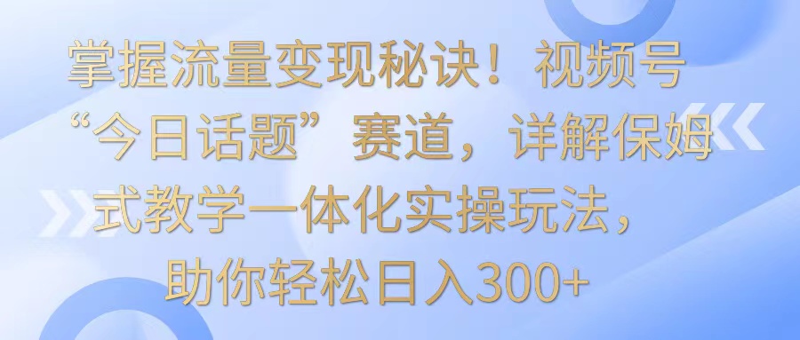 掌握流量变现秘诀！视频号“今日话题”赛道，详解保姆式教学一体化实操玩法，日入300+-主题库网创