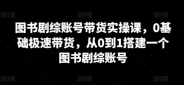 图书剧综账号带货实操课，0基础极速带货，从0到1搭建一个图书剧综账号-主题库网创