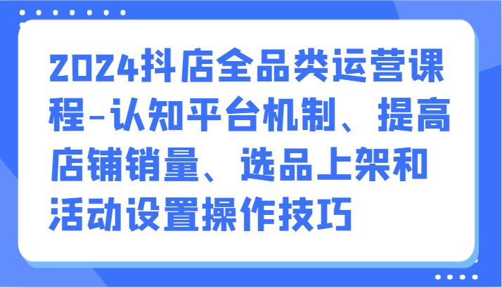 2024抖店全品类运营课程-认知平台机制、提高店铺销量、选品上架和活动设置操作技巧-主题库网创