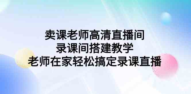 （9314期）卖课老师高清直播间 录课间搭建教学，老师在家轻松搞定录课直播-主题库网创