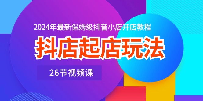 抖店起店玩法，2024年最新保姆级抖音小店开店教程（26节视频课）-主题库网创