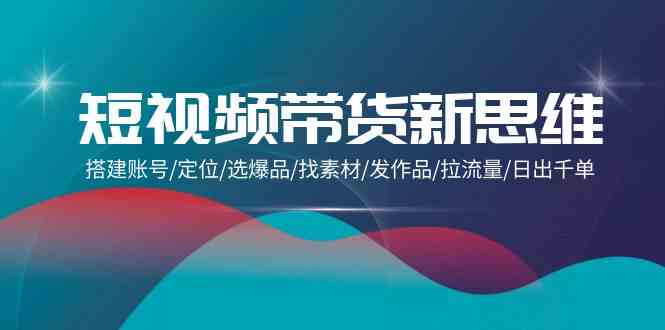 （9837期）短视频带货新思维：搭建账号/定位/选爆品/找素材/发作品/拉流量/日出千单-主题库网创