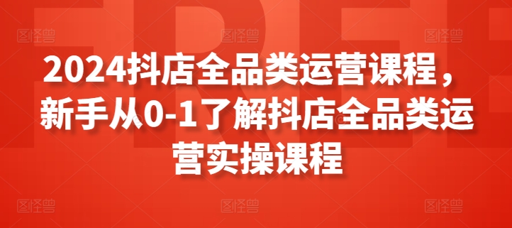 2024抖店全品类运营课程，新手从0-1了解抖店全品类运营实操课程-主题库网创