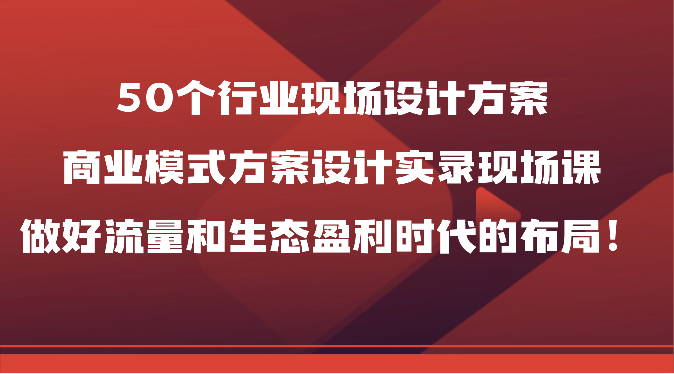 50个行业现场设计方案，商业模式方案设计实录现场课，做好流量和生态盈利时代的布局！-主题库网创