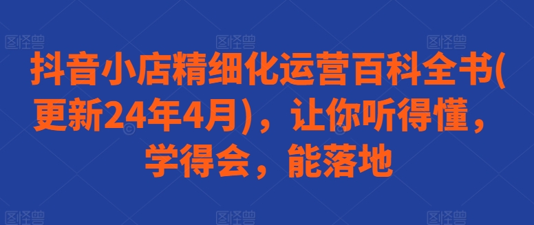 抖音小店精细化运营百科全书(更新24年4月)，让你听得懂，学得会，能落地-主题库网创