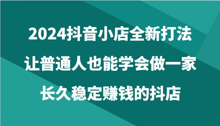 2024抖音小店全新打法，让普通人也能学会做一家长久稳定赚钱的抖店（24节）-主题库网创