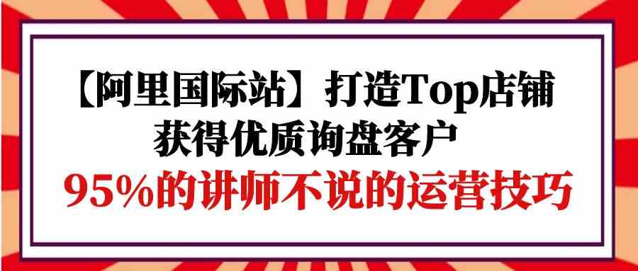 （9976期）【阿里国际站】打造Top店铺-获得优质询盘客户，95%的讲师不说的运营技巧-主题库网创