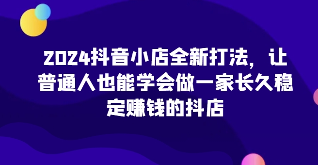 2024抖音小店全新打法，让普通人也能学会做一家长久稳定赚钱的抖店-主题库网创