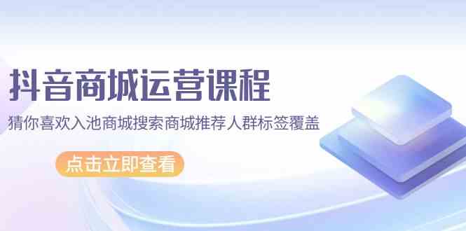 抖音商城运营课程，猜你喜欢入池商城搜索商城推荐人群标签覆盖（67节课）-主题库网创