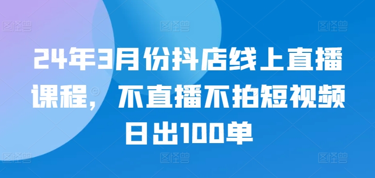 24年3月份抖店线上直播课程，不直播不拍短视频日出100单-主题库网创