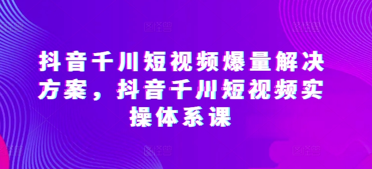 抖音千川短视频爆量解决方案，抖音千川短视频实操体系课-主题库网创