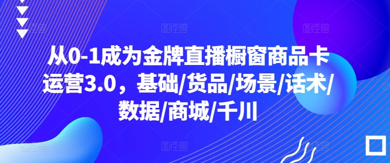 从0-1成为金牌直播橱窗商品卡运营3.0，基础/货品/场景/话术/数据/商城/千川-主题库网创