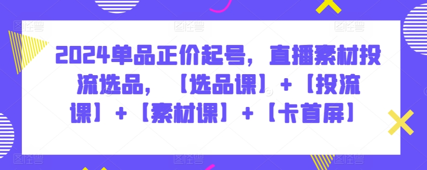 2024单品正价起号，直播素材投流选品，【选品课】+【投流课】+【素材课】+【卡首屏】-主题库网创