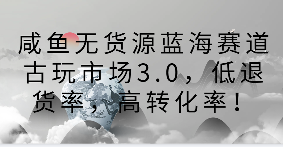 咸鱼无货源蓝海赛道古玩市场3.0，低退货率，高转化率！-主题库网创