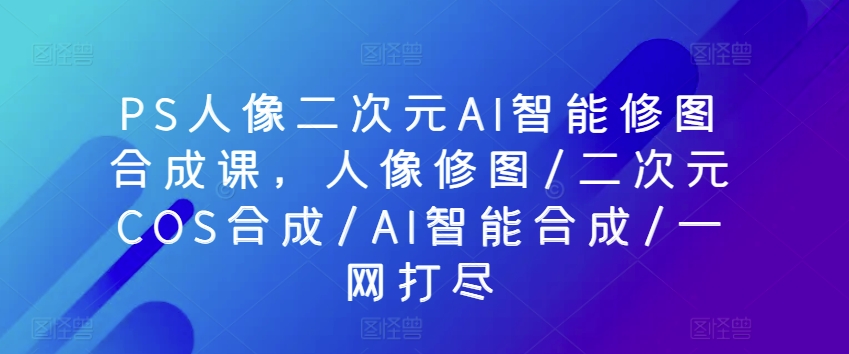 PS人像二次元AI智能修图合成课，人像修图/二次元COS合成/AI智能合成/一网打尽-主题库网创