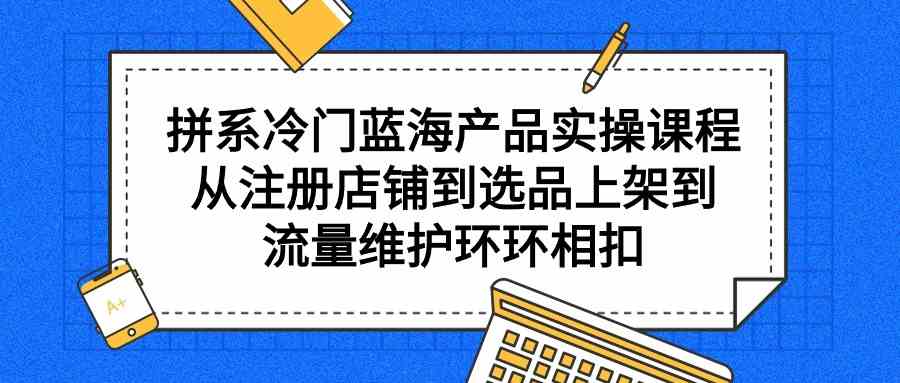 （9527期）拼系冷门蓝海产品实操课程，从注册店铺到选品上架到流量维护环环相扣-主题库网创