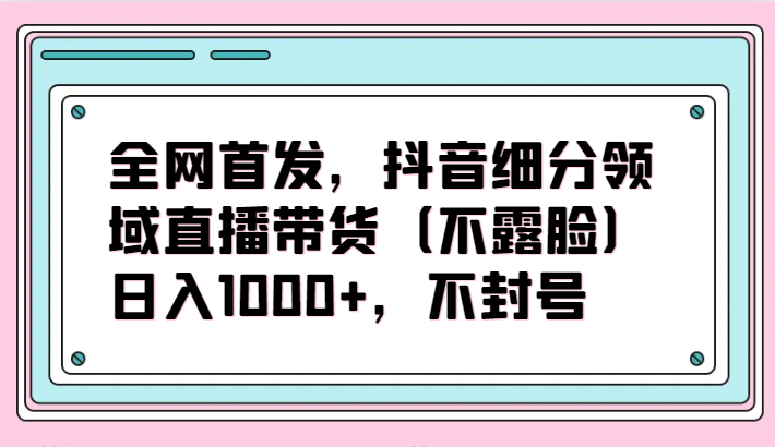 全网首发，抖音细分领域直播带货（不露脸）项目，日入1000+，不封号-主题库网创